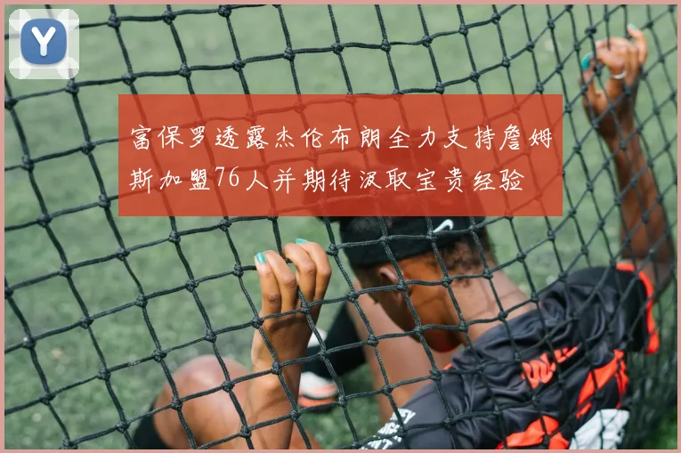 富保罗透露杰伦布朗全力支持詹姆斯加盟76人并期待汲取宝贵经验